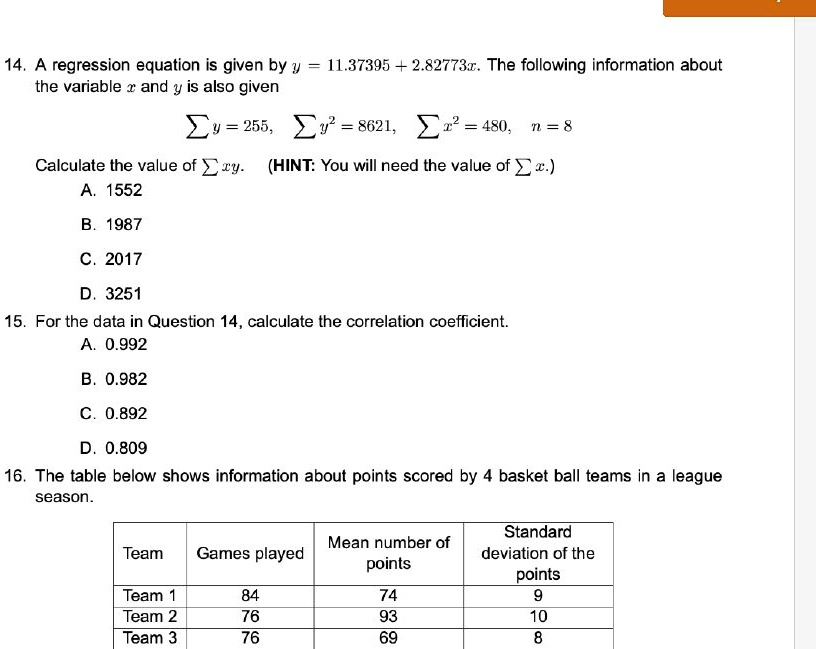 14. A regression equation is given by y = 11.37395 + 2.82773x. The following information about
the variable x and y is also given
∑ y = 255, ∑ y^2 = 8621, ∑ x^2 = 480, n = 8
Calculate the value of ∑ xy. (HINT: You will need the value of ∑ x.)
A. 1552
B. 1987
C. 2017
D. 3251
15. For the data in Question 14, calculate the correlation coefficient.
A. 0.992
B. 0.982
C. 0.892
D. 0.809
16. The table below shows information about points scored by 4 basket ball teams in a league
season.
Standard
Mean number of
Team	Games played	deviation of the
points	points
Team 1	84	74	9
Team 2	76	93	10
Team 3	76	69	8