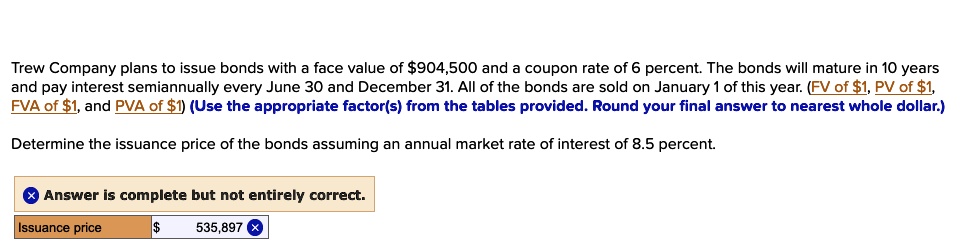 Trew Company plans to issue bonds with a face value of 904,500 and a coupon rate of 6 percent. The bonds will mature in 10 years and pay interest semiannually every June 30 and December 31. All of the bonds are sold on January 1 of this year. (FV of1, PV of 1, FVA of1, and PVA of 1) (Use the appropriate factor(s) from the tables provided. Round your final answer to nearest whole dollar.) Determine the issuance price of the bonds assuming an annual market rate of interest of 8.5 percent.