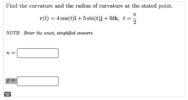 Find the curvature and the radius of curvature at the stated point.
r(t) = 4 cos(t)i + 5 sin(t)j + 6tk; t = fracpi2
NOTE: Enter the exact, simplified answers.
kappa =
ho =