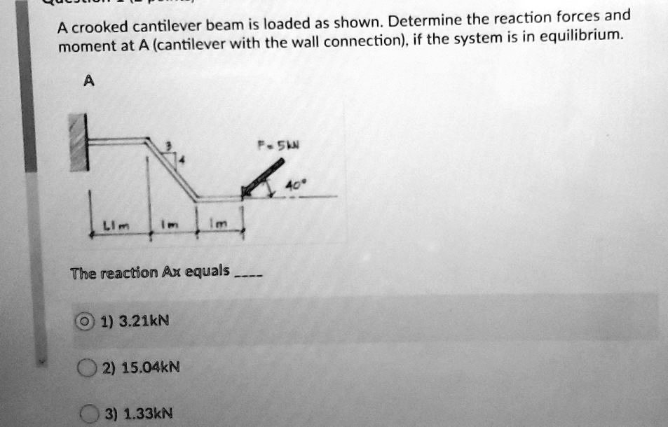 A crooked cantilever beam is loaded as shown. Determine the reaction forces and moment at A (cantilever with the wall connection), if the system is in equilibrium.

A

F = 5kN
3
4
40°
L1 m
1 m
1 m

The reaction Ax equals 

1) 3.21kN
2) 15.04kN
3) 1.33kN
