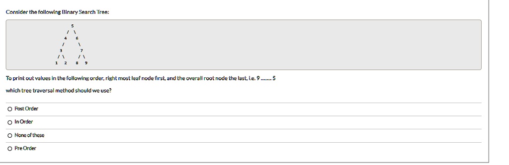 Consider the following Binary Search Tree:
To print out values in the following order, right most leaf node first, and the overall root node the last, i.e. 9......... 5
which tree traversal method should we use?
O Post Order
O In Order
O None of these
O Pre Order