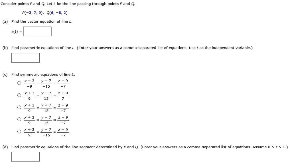 Consider points P and Q. Let L be the line passing through points P and Q.
P(-3, 7, 9), Q(6, -8, 2)
(a) Find the vector equation of line L.
r(t) =
(b) Find parametric equations of line L. (Enter your answers as a comma-separated list of equations. Use t as the independent variable.)
(c) Find symmetric equations of line L.
(x - 3) / -9 = (y - 7) / -15 = (z - 9) / -7
(x + 3) / 9 = (y - 7) / 15 = (z + 9) / 7
(x + 3) / 9 = (y + 7) / 15 = (z - 9) / -7
(x + 3) / 9 = (y - 7) / 15 = (z - 9) / -7
(x + 3) / 9 = (y - 7) / -15 = (z - 9) / -7
(d) Find parametric equations of the line segment determined by P and Q. (Enter your answers as a comma-separated list of equations. Assume 0 <= t <= 1.)