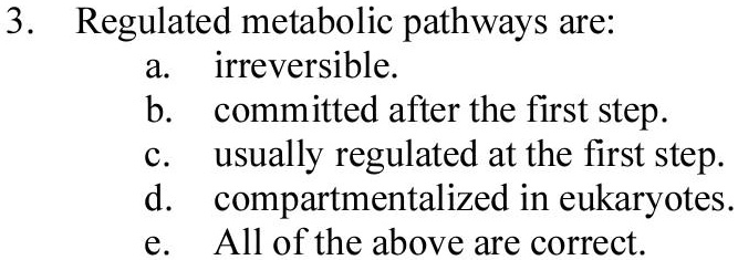 3. Regulated metabolic pathways are:
a. irreversible.
b. committed after the first step.
c. usually regulated at the first step.
d. compartmentalized in eukaryotes.
e. All of the above are correct.