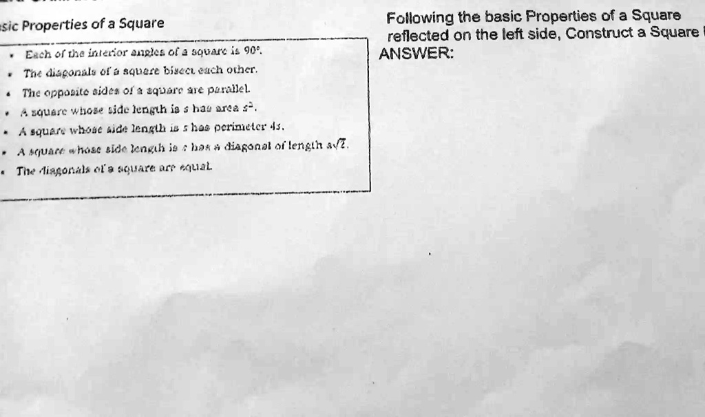 Basic Properties of a Square
• Each of the interior angles of a square is 90°.
• The diagonals of a square bisect each other.
• The opposite sides of a square are parallel.
• A square whose side length is s has area s^2.
• A square whose side length is s has perimeter 4s.
• A square whose side length is s has a diagonal of length s√(2).
• The diagonals of a square are equal.
Following the basic Properties of a Square
reflected on the left side, Construct a Square
ANSWER: