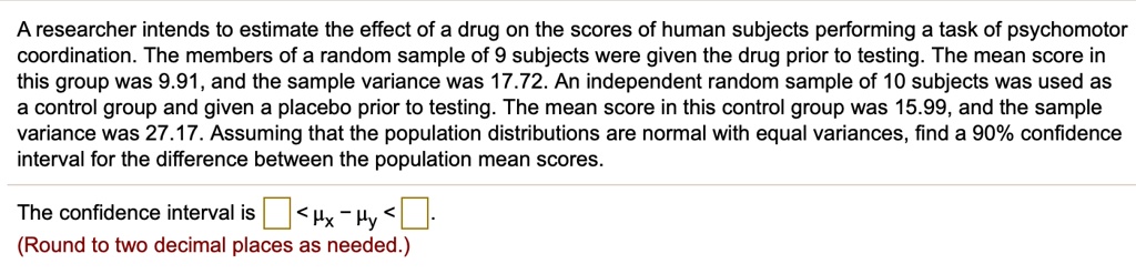 A researcher intends to estimate the effect of a drug on the scores of human subjects performing a task of psychomotor coordination. The members of a random sample of 9 subjects were given the drug prior to testing. The mean score in this group was 9.91, and the sample variance was 17.72. An independent random sample of 10 subjects was used as a control group and given a placebo prior to testing. The mean score in this control group was 15.99, and the sample variance was 27.17. Assuming that the population distributions are normal with equal variances, find a 90% confidence interval for the difference between the population mean scores.

The confidence interval is ? < ?x ? ?y < ?.
(Round to two decimal places as needed.)