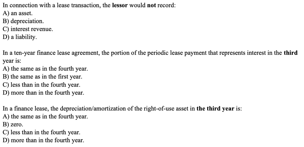 In connection with a lease transaction, the lessor would not record:
A) an asset.
B) depreciation.
C) interest revenue.
D) a liability.
In a ten-year finance lease agreement, the portion of the periodic lease payment that represents interest in the third
year is:
A) the same as in the fourth year.
B) the same as in the first year.
C) less than in the fourth year.
D) more than in the fourth year.
In a finance lease, the depreciation/amortization of the right-of-use asset in the third year is:
A) the same as in the fourth year.
B) zero.
C) less than in the fourth year.
D) more than in the fourth year.