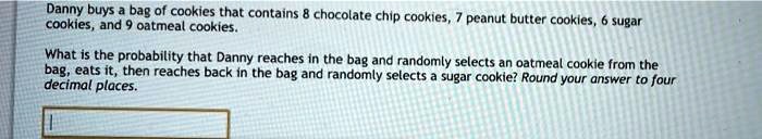 Danny buys a bag of cookies that contains 8 chocolate chip cookies, 7 peanut butter cookies, 6 sugar cookies, and 9 oatmeal cookies.
What is the probability that Danny reaches in the bag and randomly selects an oatmeal cookie from the bag, eats it, then reaches back in the bag and randomly selects a sugar cookie? Round your answer to four decimal places.