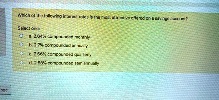 Which of the following interest rates is the most attractive offered on a savings account?

Select one:
a. 2.64% compounded monthly
b. 2.7% compounded annually
c. 2.66% compounded quarterly
d. 2.68% compounded semiannually