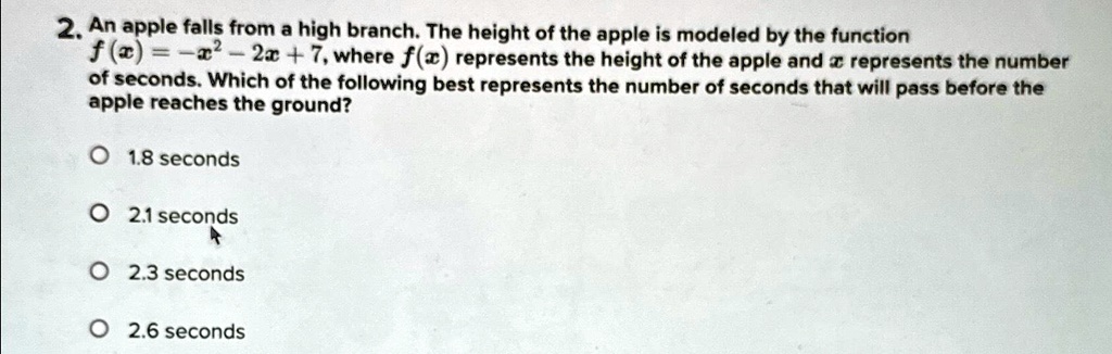 2. An apple falls from a high branch. The height of the apple is modeled by the function f(x) = -x^2 - 2x + 7, where f(x) represents the height of the apple and x represents the number of seconds. Which of the following best represents the number of seconds that will pass before the apple reaches the ground?

1.8 seconds
2.1 seconds
2.3 seconds
2.6 seconds