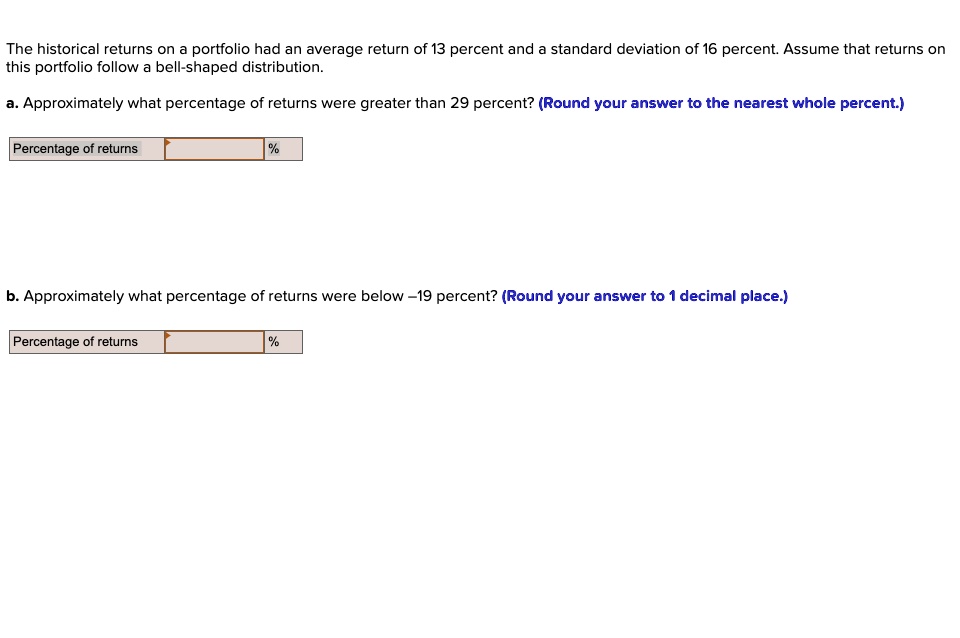 The historical returns on a portfolio had an average return of 13 percent and a standard deviation of 16 percent. Assume that returns on this portfolio follow a bell-shaped distribution.

a. Approximately what percentage of returns were greater than 29 percent? (Round your answer to the nearest whole percent.)

Percentage of returns %

b. Approximately what percentage of returns were below –19 percent? (Round your answer to 1 decimal place.)

Percentage of returns %