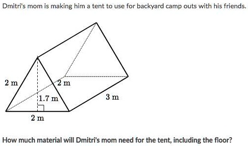 Dmitri's mom is making him a tent to use for backyard camp outs with his friends.
2 m
2 m
1.7 m
3 m
2 m
How much material will Dmitri's mom need for the tent, including the floor?