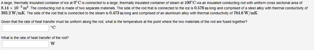 A large, thermally insulated container of ice at 0°C is connected to a large, thermally insulated container of steam at 100°C via an insulated conducting rod with uniform cross sectional area of 8.14 × 10?² m². The conducting rod is made of two separate materials. The side of the rod that is connected to the ice is 0.576 m long and comprised of a steel alloy with thermal conductivity of 393.2 W/mK. The side of the rod that is connected to the steam is 0.473 m long and comprised of an aluminum alloy with thermal conductivity of 784.6 W/mK.

Given that the rate of heat transfer must be uniform along the rod, what is the temperature at the point where the two materials of the rod are fused together?
°C

What is the rate of heat transfer of the rod?
W