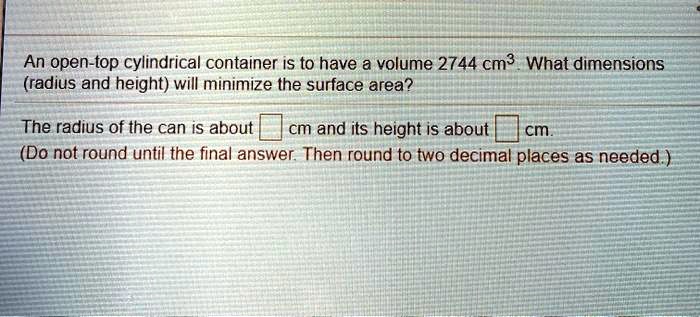 An open-top cylindrical container is to have a volume 2744 cm³. What dimensions (radius and height) will minimize the surface area?

The radius of the can is about ? cm and its height is about ? cm.
(Do not round until the final answer. Then round to two decimal places as needed.)