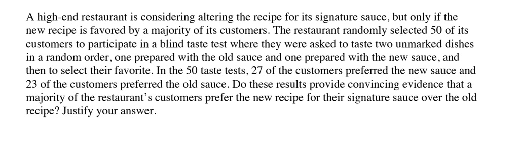 A high-end restaurant is considering altering the recipe for its signature sauce, but only if the new recipe is favored by a majority of its customers. The restaurant randomly selected 50 of its customers to participate in a blind taste test where they were asked to taste two unmarked dishes in a random order, one prepared with the old sauce and one prepared with the new sauce, and then to select their favorite. In the 50 taste tests, 27 of the customers preferred the new sauce and 23 of the customers preferred the old sauce. Do these results provide convincing evidence that a majority of the restaurant's customers prefer the new recipe for their signature sauce over the old recipe? Justify your answer.