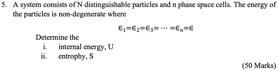 5. A system consists of N distinguishable particles and n phase space cells. The energy of the particles is non-degenerate where ϵ1 = ϵ2 = ϵ3 = … =  = ϵ Determine the i. internal energy, U ii. entrophy, S (50 Marks)