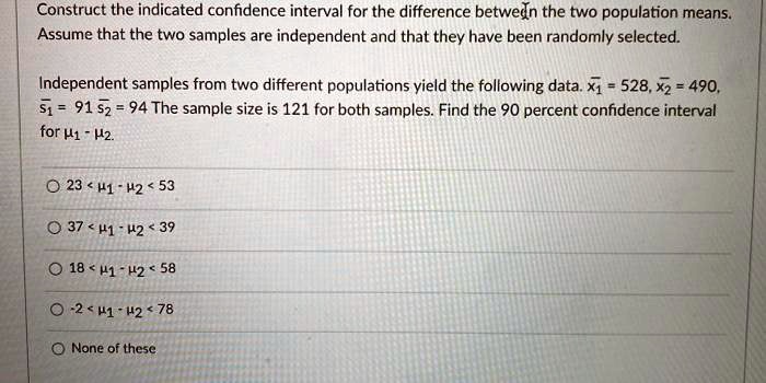 Construct the indicated confidence interval for the difference between the two population means. Assume that the two samples are independent and that they have been randomly selected.

Independent samples from two different populations yield the following data. x?1 = 528, x?2 = 490, s1 = 91, s2 = 94. The sample size is 121 for both samples. Find the 90 percent confidence interval for ?1 - ?2.

23 < ?1 - ?2 < 53
37 < ?1 - ?2 < 39
18 < ?1 - ?2 < 58
-2 < ?1 - ?2 < 78
None of these
