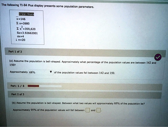 The following TI-84 Plus display presents some population parameters.
1-Var-Stats
x=146
?x=2680
?x²=359,620
Sx=3.92662001
?x=4
n=20
(a) Assume the population is bell-shaped. Approximately what percentage of the population values are between 142 and 150?
Approximately 68% of the population values fall between 142 and 150.
(b) Assume the population is bell-shaped. Between what two values will approximately 95% of the population be?
Approximately 95% of the population values will fall between and .