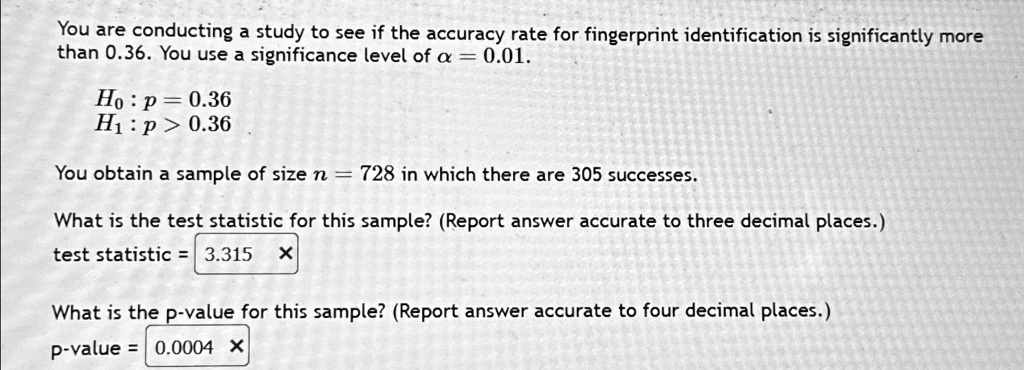 You are conducting a study to see if the accuracy rate for fingerprint identification is significantly more
than 0.36. You use a significance level of α = 0.01.
H0: p = 0.36
H1: p > 0.36
You obtain a sample of size n = 728 in which there are 305 successes.
What is the test statistic for this sample? (Report answer accurate to three decimal places.)
test statistic = 3.315
What is the p-value for this sample? (Report answer accurate to four decimal places.)
p-value = 0.0004