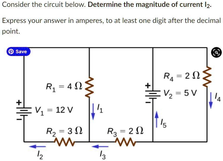 Consider the circuit below. Determine the magnitude of current I2.
Express your answer in amperes, to at least one digit after the decimal point.

R1 = 4 ?
V1 = 12 V
R2 = 3 ?
R3 = 2 ?
R4 = 2 ?
V2 = 5 V

Currents: I1 (down through R1), I2 (left through R2), I3 (left through R3), I4 (down through R4), I5 (up through V2)