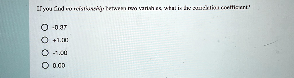 If you find no relationship between two variables, what is the correlation coefficient?
-0.37
+1.00
-1.00
0.00