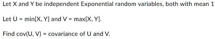 Let X and Y be independent Exponential random variables, both with mean 1

Let U = minX, Y and V = maxX, Y.

Find cov(U, V) = covariance of U and V.