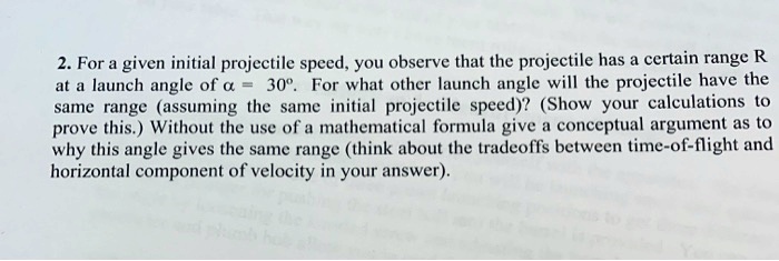 For a given initial projectile speed, you observe that the projectile has a certain range R at a launch angle of ? = 30°. For what other launch angle will the projectile have the same range (assuming the same initial projectile speed)? (Show your calculations to prove this.) Without the use of a mathematical formula give a conceptual argument as to why this angle gives the same range (think about the tradeoffs between time-of-flight and horizontal component of velocity in your answer).
