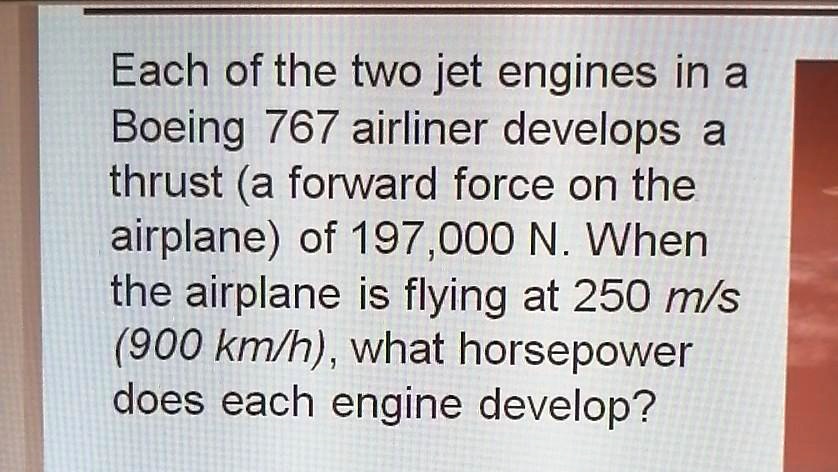 Each of the two jet engines in a Boeing 767 airliner develops a thrust (a forward force on the airplane) of 197,000 N. When the airplane is flying at 250 m/s (900 km/h), what horsepower does each engine develop?