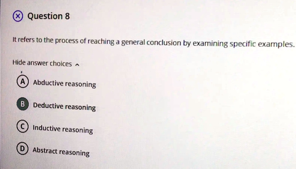 Question 8
It refers to the process of reaching a general conclusion by examining specific examples.
Hide answer choices
A Abductive reasoning
B Deductive reasoning
C Inductive reasoning
D Abstract reasoning