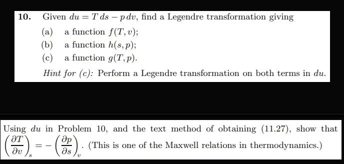 10. Given du = Tds - pdv, find a Legendre transformation giving
(a) a function f(T, v);
(b) a function h(s, p);
(c) a function g(T, p).
Hint for (c): Perform a Legendre transformation on both terms in du.
Using du in Problem 10, and the text method of obtaining (11.27), show that
((∂ T)/(∂ v))s = -((∂ p)/(∂ s))v. (This is one of the Maxwell relations in thermodynamics.)