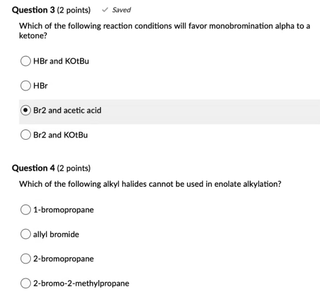 Which of the following reaction conditions will favor monobromination alpha to a ketone?
HBr and KOtBu
HBr
Br2 and acetic acid
Br2 and KOtBu
Which of the following alkyl halides cannot be used in enolate alkylation?
1-bromopropane
allyl bromide
2-bromopropane
2-bromo-2-methylpropane