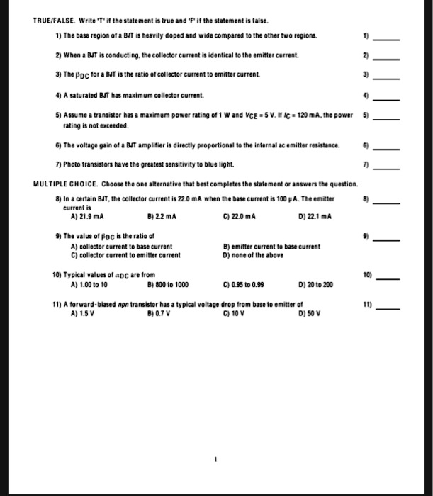 TRUE/FALSE. Write 'T' if the statement is true and 'F' if the statement is false.
1) The base region of a BJT is heavily doped and wide compared to the other two regions.
2) When a BJT is conducting, the collector current is identical to the emitter current.
3) The DC beta for a BJT is the ratio of collector current to emitter current.
4) A saturated BJT has maximum collector current.
5) Assume a transistor has a maximum power rating of 1 W and VCE = 5 V. If IC = 120 mA, the power rating is not exceeded.
6) The voltage gain of a BJT amplifier is directly proportional to the internal ac emitter resistance.
7) Photo transistors have the greatest sensitivity to blue light.

MULTIPLE CHOICE. Choose the one alternative that best completes the statement or answers the question.
8) In a certain BJT, the collector current is 22.0 mA when the base current is 100 µA. The emitter current is
A) 21.9 mA
B) 2.2 mA
C) 22.0 mA
D) 22.1 mA

9) The value of DC beta is the ratio of
A) collector current to base current
B) emitter current to base current
C) collector current to emitter current
D) none of the above

10) Typical values of alpha DC are from
A) 1.00 to 10
B) 800 to 1000
C) 0.95 to 0.99
D) 20 to 200

11) A forward-biased npn transistor has a typical voltage drop from base to emitter of
A) 1.5 V
B) 0.7 V
C) 10 V
D) 50 V