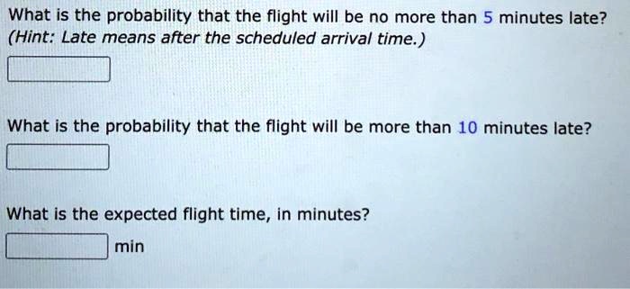 What is the probability that the flight will be no more than 5 minutes late?
(Hint: Late means after the scheduled arrival time.)
What is the probability that the flight will be more than 10 minutes late?
What is the expected flight time, in minutes?
min
