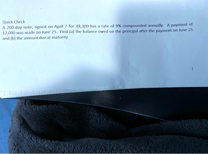 Quick Check
A 200 day note, signed on April 7 for 48,300 has a rate of 9% compounded annually. A payment of 12,000 was made on June 25. Find (a) the balance owed on the principal after the payment on June 25 and (b) the amount due at maturity.