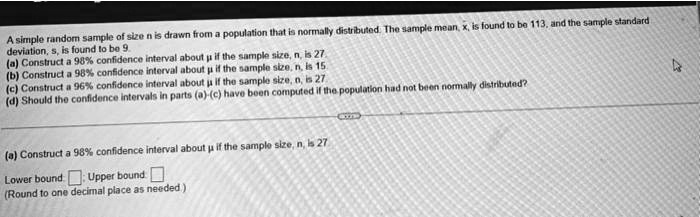 A simple random sample of size n is drawn from a population that is normally distributed. The sample mean, x, is found to be 113, and the sample standard deviation, s, is found to be 9.
(a) Construct a 98% confidence interval about ? if the sample size, n, is 27.
(b) Construct a 98% confidence interval about ? if the sample size, n, is 15.
(c) Construct a 96% confidence interval about ? if the sample size, n, is 27.
(d) Should the confidence intervals in parts (a)-(c) have been computed if the population had not been normally distributed?
(a) Construct a 98% confidence interval about ? if the sample size, n, is 27.
Lower bound: Upper bound:
(Round to one decimal place as needed.)