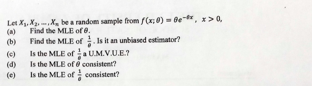 Let X1, X2, ..., Xn be a random sample from f(x; θ) = θ e^-θ x, x > 0,
(a) Find the MLE of θ.
(b) Find the MLE of (1)/(θ). Is it an unbiased estimator?
(c) Is the MLE of (1)/(θ) a U.M.V.U.E.?
(d) Is the MLE of θ consistent?
(e) Is the MLE of (1)/(θ) consistent?
