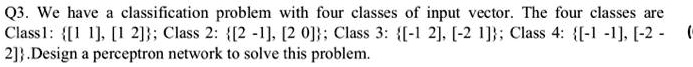 Q3. We have a classification problem with four classes of input vector. The four classes are
Class 1:  [1 1], [1 2] ; Class 2:  [2 -1], [2 0] ; Class 3:  [-1 2], [-2 1] ; Class 4:  [-1 -1], [-2 -2] . Design a perceptron network to solve this problem.