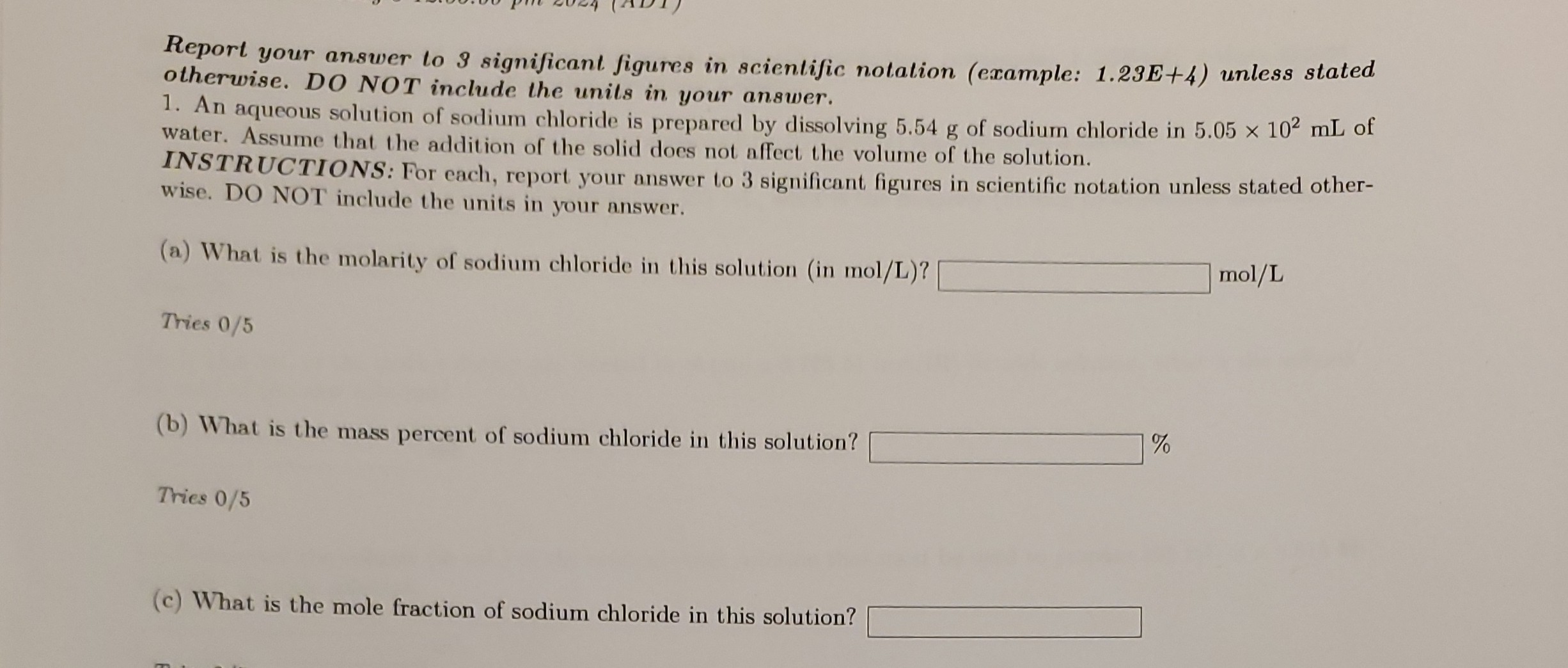 Report your answer to 3 significant figures in scientific notalion (example: 1.23E+4) unless stated otherwise. DO NOT include the unils in your answer.
1. An aqueous solution of sodium chloride is prepared by dissolving 5.54  g of sodium chloride in 5.05 × 10^2 mL of water. Assume that the addition of the solid does not affect the volume of the solution.
INSTRUCTIONS: For each, report your answer to 3 significant figures in scientific notation unless stated otherwise. DO NOT include the units in your answer.
(a) What is the molarity of sodium chloride in this solution (in mol/L)? □ mol / L
Tries 0 / 5
(b) What is the mass percent of sodium chloride in this solution? □ %
Tries 0 / 5
(c) What is the mole fraction of sodium chloride in this solution? □