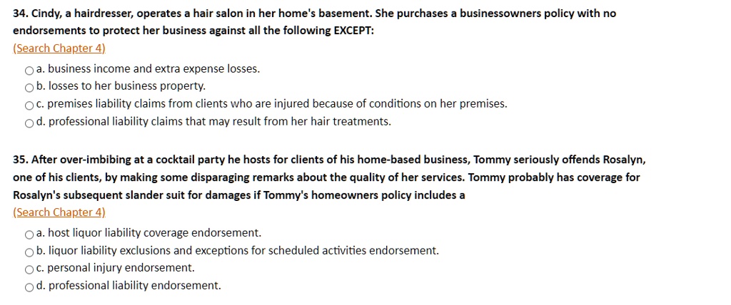 34. Cindy, a hairdresser, operates a hair salon in her home's basement. She purchases a businessowners policy with no endorsements to protect her business against all the following EXCEPT: (Search Chapter 4) a. business income and extra expense losses. b. losses to her business property. c. premises liability claims from clients who are injured because of conditions on her premises. d. professional liability claims that may result from her hair treatments. 35. After over-imbibing at a cocktail party he hosts for clients of his home-based business, Tommy seriously offends Rosalyn, one of his clients, by making some disparaging remarks about the quality of her services. Tommy probably has coverage for Rosalyn's subsequent slander suit for damages if Tommy's homeowners policy includes a (Search Chapter 4) a. host liquor liability coverage endorsement. b. liquor liability exclusions and exceptions for scheduled activities endorsement. c. personal injury endorsement. d. professional liability endorsement.