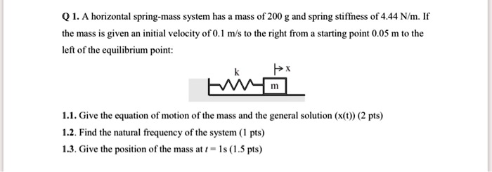 Q 1. A horizontal spring-mass system has a mass of 200 g and spring stiffness of 4.44 N/m. If the mass is given an initial velocity of 0.1 m/s to the right from a starting point 0.05 m to the left of the equilibrium point:

1.1. Give the equation of motion of the mass and the general solution (x(t)) (2 pts)
1.2. Find the natural frequency of the system (1 pts)
1.3. Give the position of the mass at t = 1s (1.5 pts)