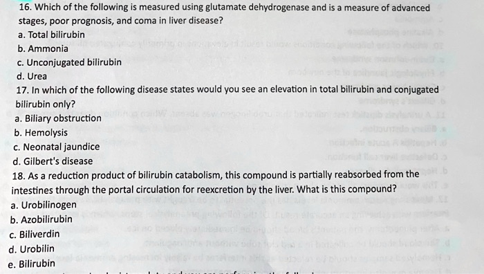 16. Which of the following is measured using glutamate dehydrogenase and is a measure of advanced stages, poor prognosis, and coma in liver disease?
a. Total bilirubin
b. Ammonia
c. Unconjugated bilirubin
d. Urea
17. In which of the following disease states would you see an elevation in total bilirubin and conjugated bilirubin only?
a. Biliary obstruction
b. Hemolysis
c. Neonatal jaundice
d. Gilbert's disease
18. As a reduction product of bilirubin catabolism, this compound is partially reabsorbed from the intestines through the portal circulation for reexcretion by the liver. What is this compound?
a. Urobilinogen
b. Azobilirubin
c. Biliverdin
d. Urobilin
e. Bilirubin