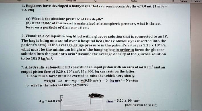 1. Engineers have developed a bathyscaph that can reach ocean depths of 7.0 mi. [1 mile =
1.6 km]

(a) What is the absolute pressure at this depth?
(b) If the inside of this vessel is maintained at atmospheric pressure, what is the net
force on a porthole of diameter 15 cm?

2. Visualize a collapsible bag filled with a glucose solution that is connected to an IV.
The bag is hung on a stand over a hospital bed (the IV obviously is inserted into the
patient's arm). If the average gauge pressure in the patient's artery is 1.33 x 10^4 Pa,
what must be the minimum height of the hanging bag in order to force the glucose
solution into the patient's arm? Assume the average density of the glucose solution
to be 1020 kg/m^3.

7. A hydraulic automobile lift consists of an input piston with an area of 64.0 cm^2 and an
output piston face of 3.20 x 10^3 cm^2. If a 900. kg car rests on the latter,
a. how much force must be exerted to raise the vehicle very slowly.
weight ? w = mg = m(9.80 m/s^2) ? kg m/s^2 = Newton
b. what is the internal fluid pressure?

Ain = 64.0 cm^2
Aout = 3.20 x 10^3 cm^2
(not drawn to scale)
