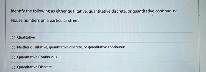 Identify the following as either qualitative, quantitative discrete, or quantitative continuous:
House numbers on a particular street
Qualitative
Neither qualitative, quantitative discrete, or quantitative continuous
Quantitative Continuous
Quantitative Discrete