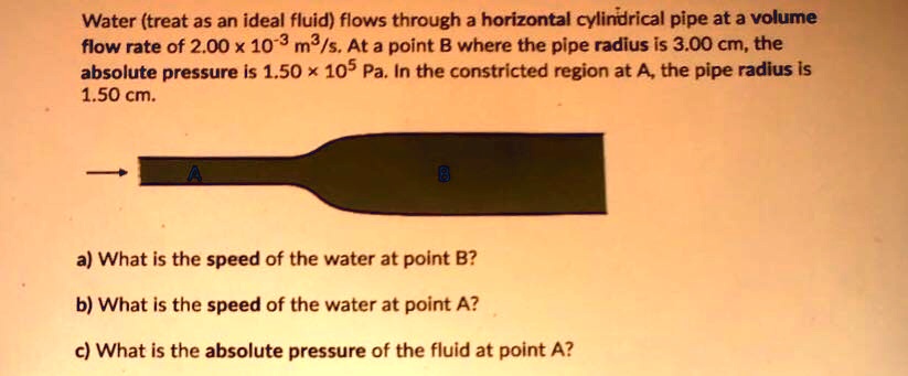 Water (treat as an ideal fluid) flows through a horizontal cylindrical pipe at a volume flow rate of 2.00 x 10^-3 m3/s. At a point B where the pipe radius is 3.00 cm, the absolute pressure is 1.50 ! 10^5 Pa. In the constricted region at A, the pipe radius is 1.50 cm.

a) What is the speed of the water at point B?
b) What is the speed of the water at point A?
c) What is the absolute pressure of the fluid at point A?