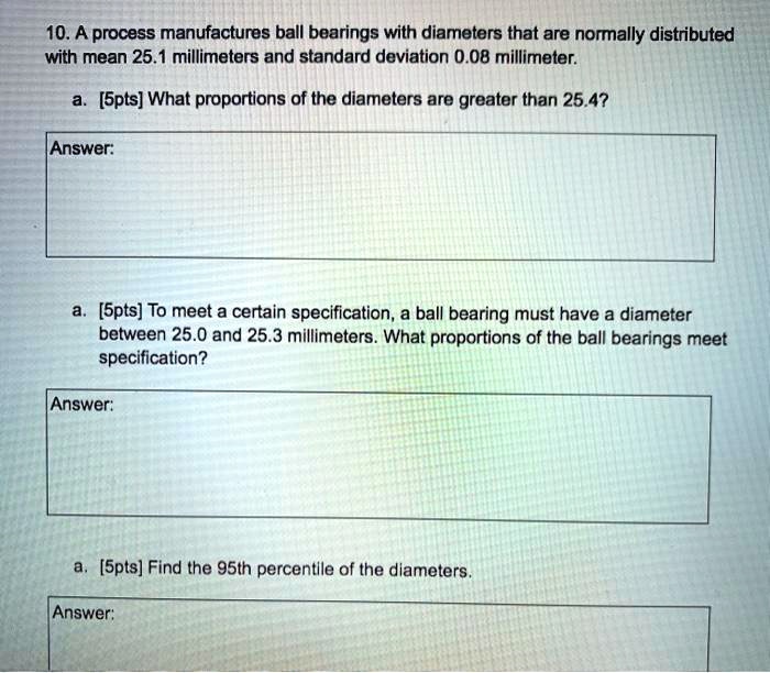 10. A process manufactures ball bearings with diameters that are normally distributed
with mean 25.1 millimeters and standard deviation 0.08 millimeter.
a. [5pts] What proportions of the diameters are greater than 25.4?
Answer:
a. [5pts] To meet a certain specification, a ball bearing must have a diameter
between 25.0 and 25.3 millimeters. What proportions of the ball bearings meet
specification?
Answer:
a. [5pts] Find the 95th percentile of the diameters.
Answer: