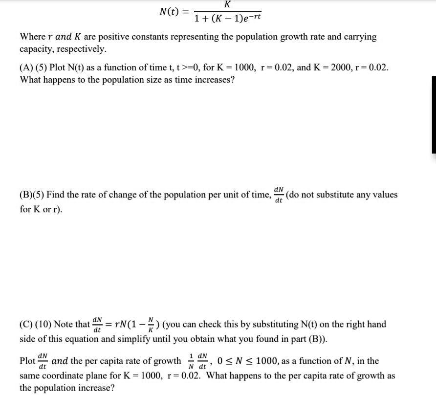 N(t) = K / (1 + (K - 1)e^-rt)
Where r and K are positive constants representing the population growth rate and carrying capacity, respectively.
(A) (5) Plot N(t) as a function of time t, t >= 0, for K = 1000, r = 0.02, and K = 2000, r = 0.02. What happens to the population size as time increases?
(B) (5) Find the rate of change of the population per unit of time, dN/dt (do not substitute any values for K or r).
(C) (10) Note that dN/dt = rN(1 - N/K) (you can check this by substituting N(t) on the right hand side of this equation and simplify until you obtain what you found in part (B)).
Plot dN/dt and the per capita rate of growth 1/N * dN/dt, 0 <= N <= 1000, as a function of N, in the same coordinate plane for K = 1000, r = 0.02. What happens to the per capita rate of growth as the population increase?