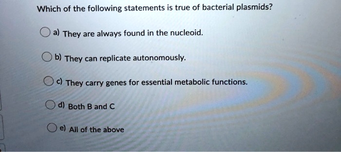 Which of the following statements is true of bacterial plasmids?
a) They are always found in the nucleoid.
b) They can replicate autonomously.
c) They carry genes for essential metabolic functions.
d) Both B and C
e) All of the above