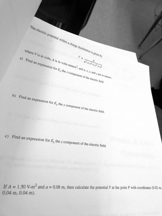 The electric potential within a charge distribution is given by
V = (A)/(a^2 + x^2 + y^2 + z^2)
where V is in volts, A is in volts-meters^2, and a, x, y, and z are in meters.
a) Find an expression for Ex, the x component of the electric field.
b) Find an expression for Ey, the y component of the electric field.
c) Find an expression for Ez, the z component of the electric field.
If A = 1.50 V-m^2 and a = 0.08 m, then calculate the potential V at the point P with coordinates (0.02 m, 0.04 m, 0.04 m).