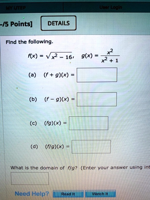 Find the following.
f(x) = √(x^2 - 16),	g(x) = (x^2)/(x^2 + 1)
(a) (f + g)(x) =
(b) (f - g)(x) =
(c) (fg)(x) =
(d) (f/g)(x) =
What is the domain of f/g? (Enter your answer using int