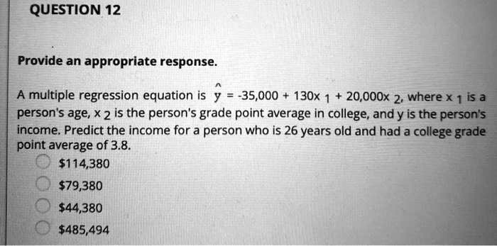 Provide an appropriate response.

A multiple regression equation is ? = -35,000 + 130x 1 + 20,000x 2, where x 1 is a person's age, x 2 is the person's grade point average in college, and y is the person's income. Predict the income for a person who is 26 years old and had a college grade point average of 3.8.
114,38079,380
44,380485,494