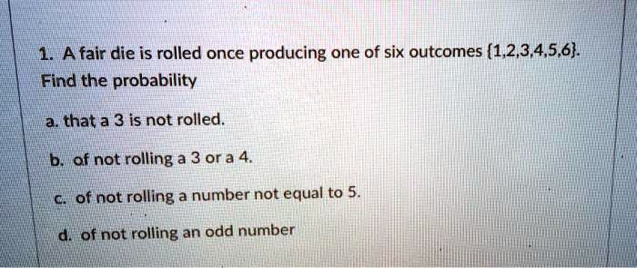 1. A fair die is rolled once producing one of six outcomes 1,2,3,4,5,6.
Find the probability
a. that a 3 is not rolled.
b. of not rolling a 3 or a 4.
c. of not rolling a number not equal to 5.
d. of not rolling an odd number